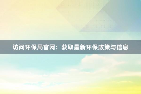 访问环保局官网：获取最新环保政策与信息