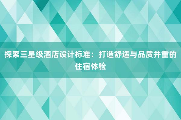 探索三星级酒店设计标准：打造舒适与品质并重的住宿体验